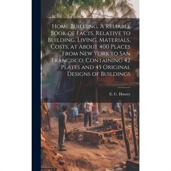 Home Building. A Reliable Book of Facts, Relative to Building, Living, Materials, Costs, at About 400 Places From New York to San Francisco. Containing 42 Plates and 45 Original Designs of Buildings