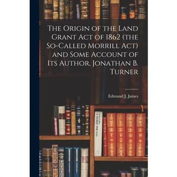 The Origin of the Land Grant act of 1862 (the So-called Morrill act) and Some Account of its Author, Jonathan B. Turner