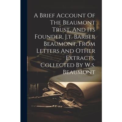 A Brief Account Of The Beaumont Trust, And Its Founder, J.t. Barber Beaumont, From Letters And Other Extracts, Collected By W.s. Beaumont