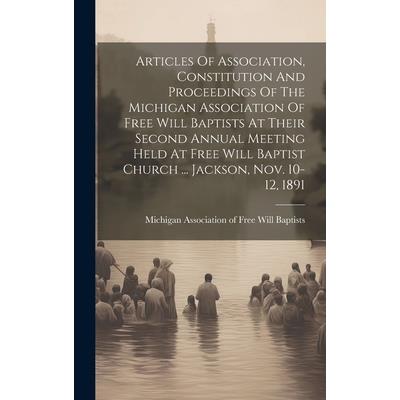 Articles Of Association, Constitution And Proceedings Of The Michigan Association Of Free Will Baptists At Their Second Annual Meeting Held At Free Will Baptist Church ... Jackson, Nov. 10-12, 1891 Articles Of Association, Constitution And Proceedings Of The Michigan Association Of Free Will Baptists At Their Second Annual Meeting Held At Free Will Baptist Church ... Jackson, Nov. 10-12, 1891