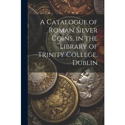 A Catalogue of Roman Silver Coins, in the Library of Trinity College, Dublin