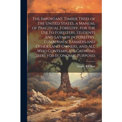 The Important Timber Trees of the United States, a Manual of Practical Forestry, for the use fo Foresters, Students and Laymen in Forestry, Lumbermen, Farmers and Other Land-owners, and all who Contem