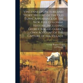 Vincennes in Picture and Story. History of the Old Town, Appearance of the New. Full Colonial History, Including George Rogers Clark's Own Account of the Capture of the Village