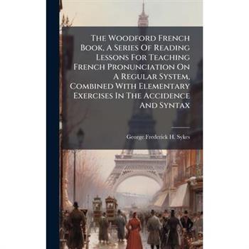 The Woodford French Book, A Series Of Reading Lessons For Teaching French Pronunciation On A Regular System, Combined With Elementary Exercises In The Accidence And Syntax
