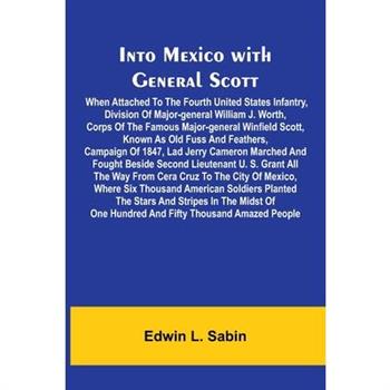 Into Mexico With General Scott; When Attached To The Fourth United States Infantry, Division Of Major-General William J. Worth, Corps Of The Famous Major-General Winfield Scott, Known As Old Fuss And