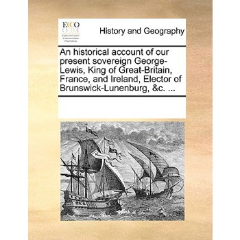 An historical account of our present sovereign George-Lewis, King of Great-Britain, France, and Ireland, Elector of Brunswick-Lunenburg, &c. ...