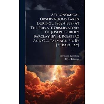 Astronomical Observations Taken During ... 1862-(1877) At The Private Observatory Of Joseph Gurney Barclay [by H. Romberg And C.g. Talmage. Ed. By J.g. Barclay]