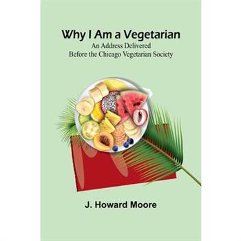 Why I Am a Vegetarian An Address Delivered Before the Chicago Vegetarian Society