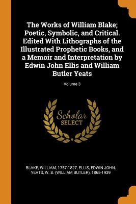 The Works of William Blake; Poetic, Symbolic, and Critical. Edited with Lithographs of the Illustrated Prophetic Books, and a Memoir and Interpretation by Edwin John Ellis and William Butler Yeats; Vo