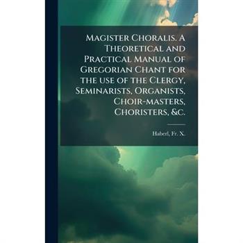 Magister Choralis. A Theoretical and Practical Manual of Gregorian Chant for the use of the Clergy, Seminarists, Organists, Choir-masters, Choristers, &c.