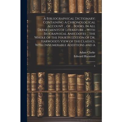 A Bibliographical Dictionary; Containing A Chronological Account ... of ... Books, in all Departments of Literature ... With Biographical Anecdotes ... the Whole of the Fourth Edition of Dr. Harwood’s