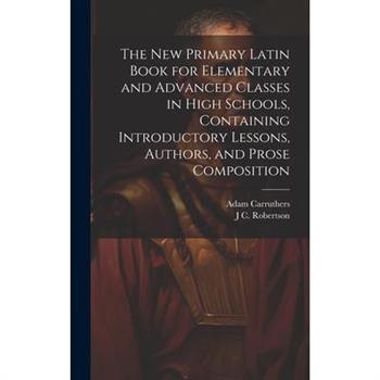 The new Primary Latin Book for Elementary and Advanced Classes in High Schools, Containing Introductory Lessons, Authors, and Prose Composition