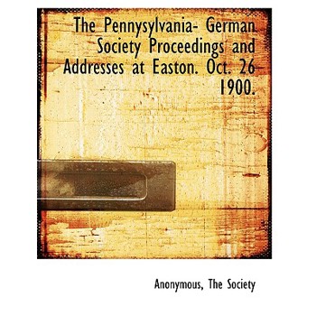 The Pennysylvania- German Society Proceedings and Addresses at Easton. Oct. 26 1900.