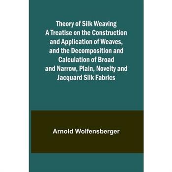 Theory of Silk Weaving A Treatise on the Construction and Application of Weaves, and the Decomposition and Calculation of Broad and Narrow, Plain, Novelty and Jacquard Silk Fabrics