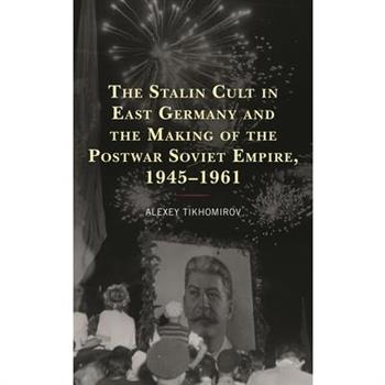The Stalin Cult in East Germany and the Making of the Postwar Soviet Empire, 1945-1961