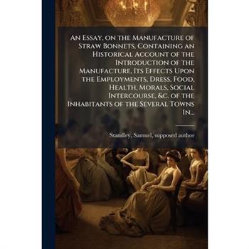 An Essay, on the Manufacture of Straw Bonnets, Containing an Historical Account of the Introduction of the Manufacture, Its Effects Upon the Employments, Dress, Food, Health, Morals, Social Intercours