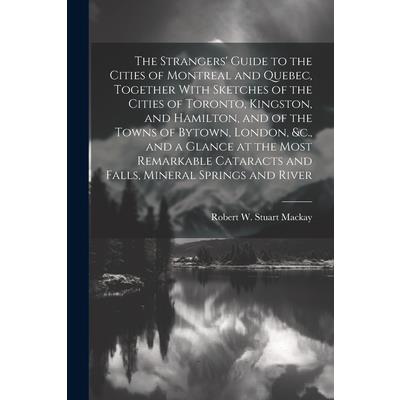 The Strangers’ Guide to the Cities of Montreal and Quebec, Together With Sketches of the Cities of Toronto, Kingston, and Hamilton, and of the Towns of Bytown, London, &c., and a Glance at the Most Re