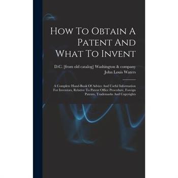 How To Obtain A Patent And What To Invent; A Complete Hand-book Of Advice And Useful Information For Inventors, Relative To Patent Office Procedure, Foreign Patents, Trademarks And Copyrights