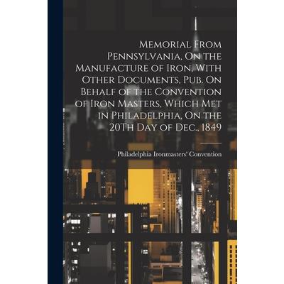 Memorial From Pennsylvania, On the Manufacture of Iron, With Other Documents, Pub. On Behalf of the Convention of Iron Masters, Which Met in Philadelphia, On the 20Th Day of Dec., 1849