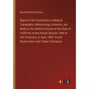 Report of the Committee on Medical Topography, Meteorology, Endemics, etc. Made to the Medical Society of the State of California at the Annual Session, Held at San Francisco, in April, 1883. Forest P