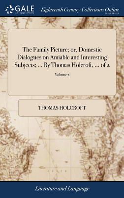 The Family Picture; Or, Domestic Dialogues on Amiable and Interesting Subjects; ... by Thomas Holcroft, ... of 2; Volume 2