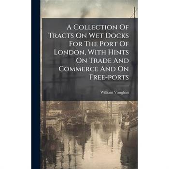 A Collection Of Tracts On Wet Docks For The Port Of London, With Hints On Trade And Commerce And On Free-ports