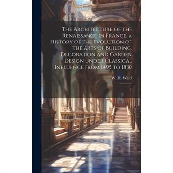 The Architecture of the Renaissance in France, a History of the Evolution of the Arts of Building, Decoration and Garden Design Under Classical Influence From 1495 to 1830