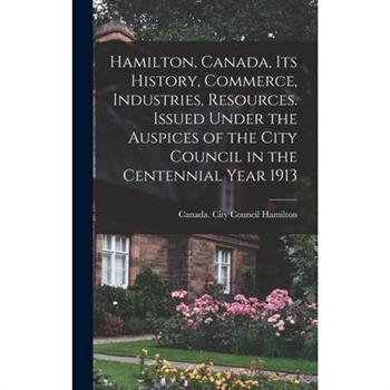 Hamilton, Canada, its History, Commerce, Industries, Resources. Issued Under the Auspices of the City Council in the Centennial Year 1913