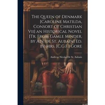 The Queen of Denmark [Caroline Matilda, Consort of Christian Vii] an Historical Novel [Tr. From Gamle Minder, by A.N. De St. Aubain] Ed. by Mrs. [C.G.F.] Gore