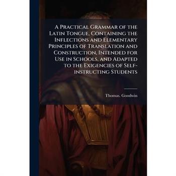 A Practical Grammar of the Latin Tongue, Containing the Inflections and Elementary Principles of Translation and Construction, Intended for Use in Schools, and Adapted to the Exigencies of Self-instru