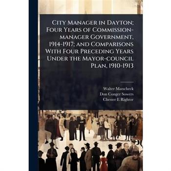 City Manager in Dayton; Four Years of Commission-manager Government, 1914-1917; and Comparisons With Four Preceding Years Under the Mayor-council Plan, 1910-1913