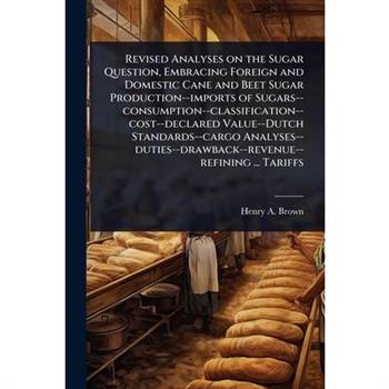 Revised Analyses on the Sugar Question, Embracing Foreign and Domestic Cane and Beet Sugar Production--imports of Sugars--consumption--classification--cost--declared Value--Dutch Standards--cargo Anal