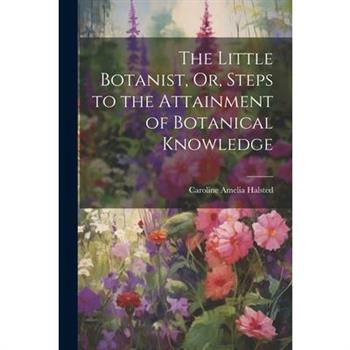 The Little Botanist, Or, Steps to the Attainment of Botanical Knowledge
