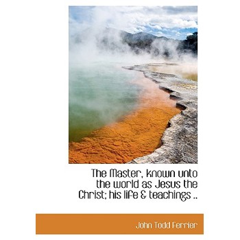 The Master, Known Unto the World as Jesus the Christ; His Life & Teachings ..