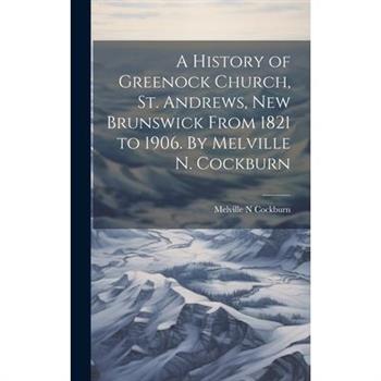 A History of Greenock Church, St. Andrews, New Brunswick From 1821 to 1906. By Melville N. Cockburn