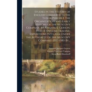 Studies in the History of English Commerce in the Tudor Period. I. The Organization and Early History of the Muscovy Company, by Armand J. Gerson, PH.D. II. English Trading Expeditions Into Asia Under