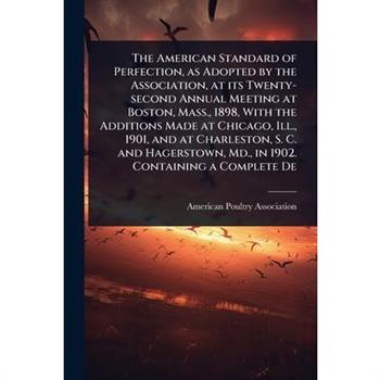 The American Standard of Perfection, as Adopted by the Association, at its Twenty-second Annual Meeting at Boston, Mass., 1898, With the Additions Made at Chicago, Ill., 1901, and at Charleston, S. C.
