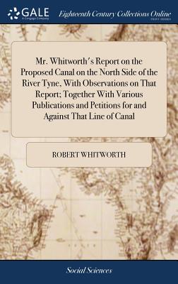 Mr. Whitworth’s Report on the Proposed Canal on the North Side of the River Tyne, with Observations on That Report; Together with Various Publications and Petitions for and Against That Line of Canal