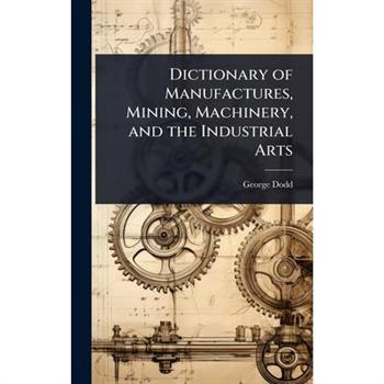 Dictionary of Manufactures, Mining, Machinery, and the Industrial Arts