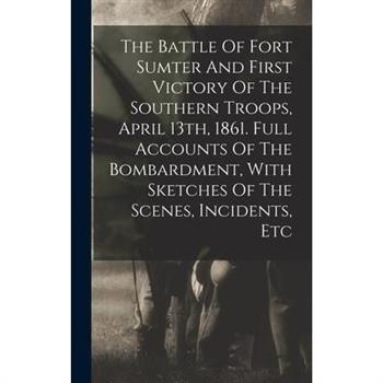The Battle Of Fort Sumter And First Victory Of The Southern Troops, April 13th, 1861. Full Accounts Of The Bombardment, With Sketches Of The Scenes, Incidents, Etc