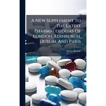 A New Supplement To The Latest Pharmacopoeias Of London, Edinburgh, Dublin, And Paris