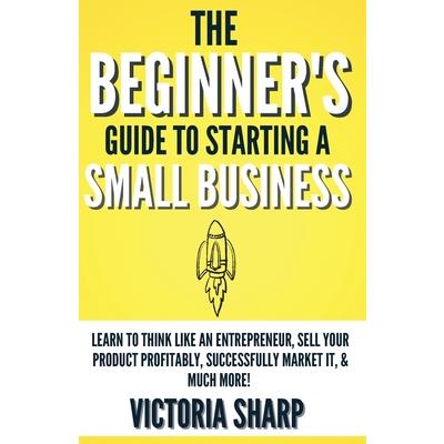 The Beginner’s Guide To Starting A Small Business