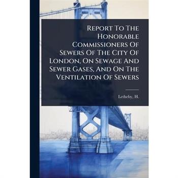 Report To The Honorable Commissioners Of Sewers Of The City Of London, On Sewage And Sewer Gases, And On The Ventilation Of Sewers