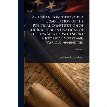 American Constitutions, a Compilation of the Political Constitution of the Independent Nations of the new World, With Short Historical Notes and Various Appendixes