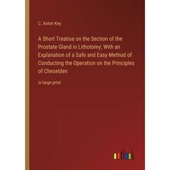 A Short Treatise on the Section of the Prostate Gland in Lithotomy; With an Explanation of a Safe and Easy Method of Conducting the Operation on the Principles of Cheselden