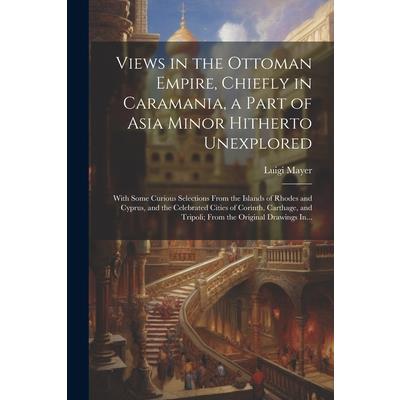 Views in the Ottoman Empire, Chiefly in Caramania, a Part of Asia Minor Hitherto Unexplored; With Some Curious Selections From the Islands of Rhodes and Cyprus, and the Celebrated Cities of Corinth, C