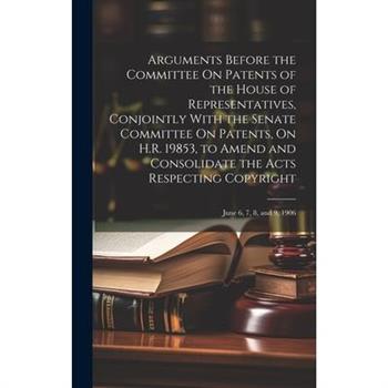 Arguments Before the Committee On Patents of the House of Representatives, Conjointly With the Senate Committee On Patents, On H.R. 19853, to Amend and Consolidate the Acts Respecting Copyright