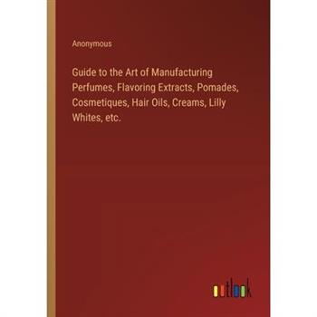 Guide to the Art of Manufacturing Perfumes, Flavoring Extracts, Pomades, Cosmetiques, Hair Oils, Creams, Lilly Whites, etc.