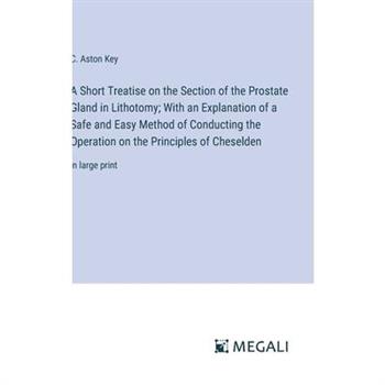 A Short Treatise on the Section of the Prostate Gland in Lithotomy; With an Explanation of a Safe and Easy Method of Conducting the Operation on the Principles of Cheselden