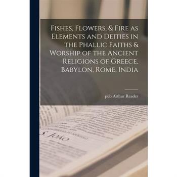 Fishes, Flowers, & Fire as Elements and Deities in the Phallic Faiths & Worship of the Ancient Religions of Greece, Babylon, Rome, India